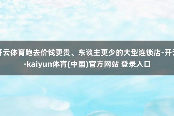 开云体育跑去价钱更贵、东谈主更少的大型连锁店-开云·kaiyun体育(中国)官方网站 登录入口