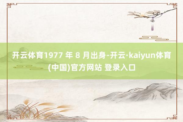 开云体育1977 年 8 月出身-开云·kaiyun体育(中国)官方网站 登录入口