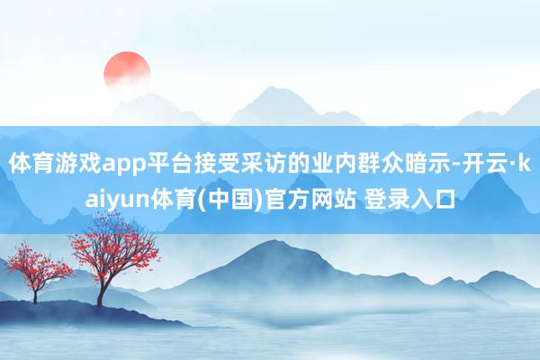 体育游戏app平台接受采访的业内群众暗示-开云·kaiyun体育(中国)官方网站 登录入口