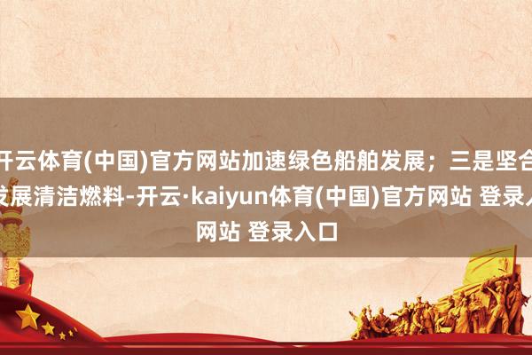 开云体育(中国)官方网站加速绿色船舶发展；三是坚合手发展清洁燃料-开云·kaiyun体育(中国)官方网站 登录入口