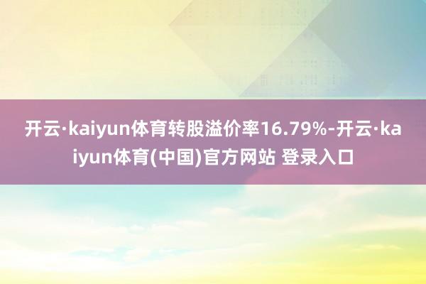 开云·kaiyun体育转股溢价率16.79%-开云·kaiyun体育(中国)官方网站 登录入口