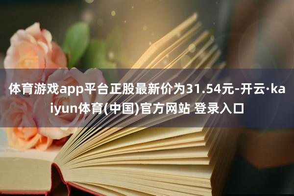 体育游戏app平台正股最新价为31.54元-开云·kaiyun体育(中国)官方网站 登录入口