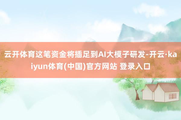 云开体育这笔资金将插足到AI大模子研发-开云·kaiyun体育(中国)官方网站 登录入口