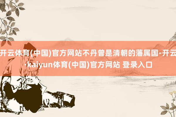 开云体育(中国)官方网站不丹曾是清朝的藩属国-开云·kaiyun体育(中国)官方网站 登录入口