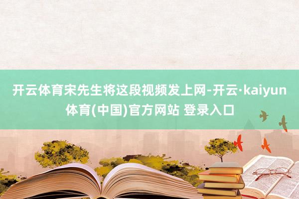 开云体育宋先生将这段视频发上网-开云·kaiyun体育(中国)官方网站 登录入口