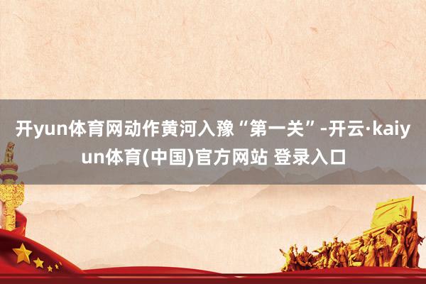 开yun体育网动作黄河入豫“第一关”-开云·kaiyun体育(中国)官方网站 登录入口