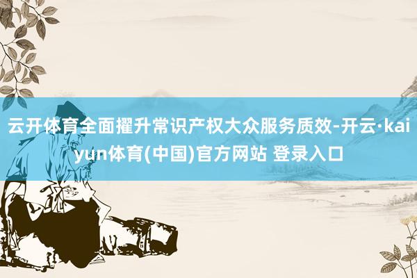 云开体育全面擢升常识产权大众服务质效-开云·kaiyun体育(中国)官方网站 登录入口