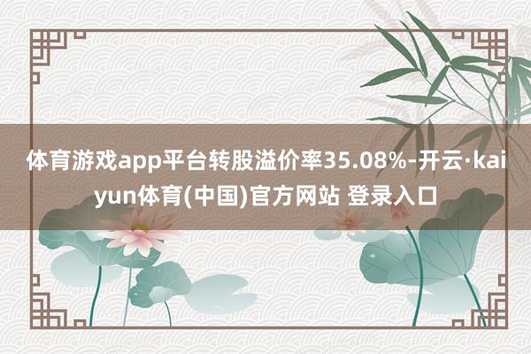 体育游戏app平台转股溢价率35.08%-开云·kaiyun体育(中国)官方网站 登录入口