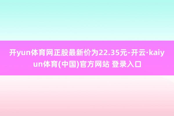 开yun体育网正股最新价为22.35元-开云·kaiyun体育(中国)官方网站 登录入口