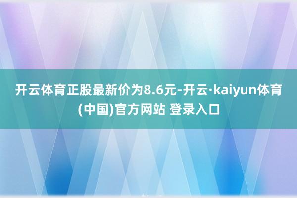 开云体育正股最新价为8.6元-开云·kaiyun体育(中国)官方网站 登录入口