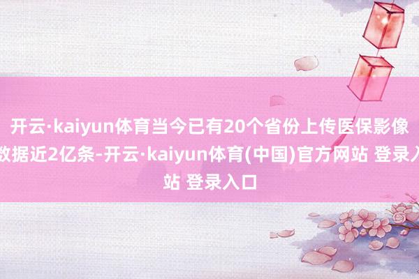 开云·kaiyun体育当今已有20个省份上传医保影像云数据近2亿条-开云·kaiyun体育(中国)官方网站 登录入口