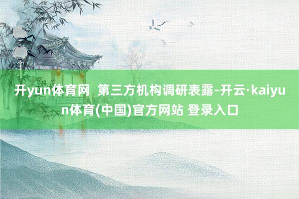 开yun体育网  第三方机构调研表露-开云·kaiyun体育(中国)官方网站 登录入口