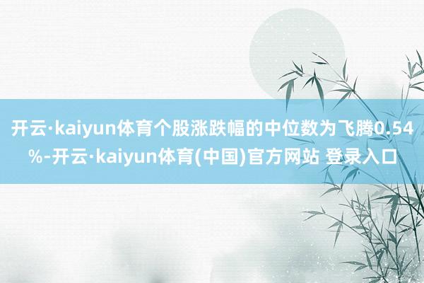 开云·kaiyun体育个股涨跌幅的中位数为飞腾0.54%-开云·kaiyun体育(中国)官方网站 登录入口