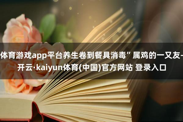 体育游戏app平台养生卷到餐具消毒”属鸡的一又友-开云·kaiyun体育(中国)官方网站 登录入口
