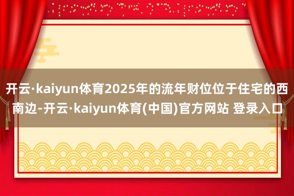 开云·kaiyun体育2025年的流年财位位于住宅的西南边-开云·kaiyun体育(中国)官方网站 登录入口