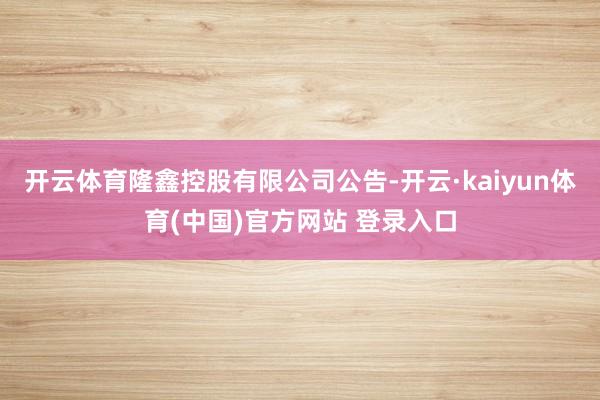 开云体育隆鑫控股有限公司公告-开云·kaiyun体育(中国)官方网站 登录入口