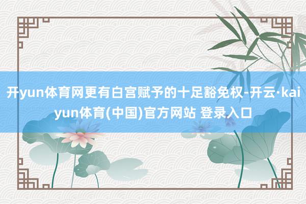 开yun体育网更有白宫赋予的十足豁免权-开云·kaiyun体育(中国)官方网站 登录入口