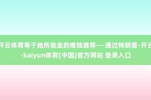 开云体育等于她所能走的唯独遴荐——通过特朗普-开云·kaiyun体育(中国)官方网站 登录入口