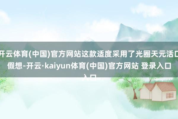 开云体育(中国)官方网站这款适度采用了光圈天元活口假想-开云·kaiyun体育(中国)官方网站 登录入口