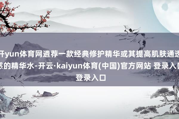 开yun体育网遴荐一款经典修护精华或其提高肌肤通透感的精华水-开云·kaiyun体育(中国)官方网站 登录入口