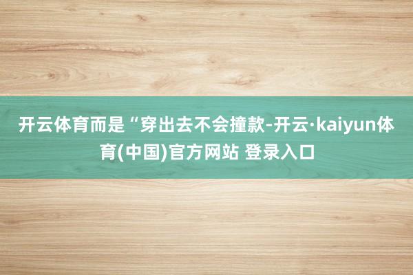 开云体育而是“穿出去不会撞款-开云·kaiyun体育(中国)官方网站 登录入口